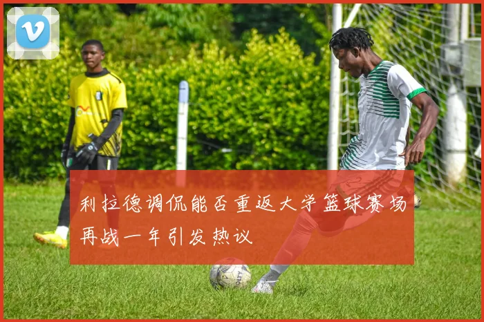 利拉德调侃能否重返大学篮球赛场再战一年引发热议