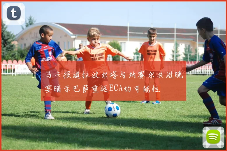 马卡报道拉波尔塔与纳赛尔共进晚宴暗示巴萨重返ECA的可能性