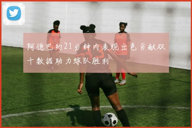 阿德巴约21分钟内表现出色贡献双十数据助力球队胜利