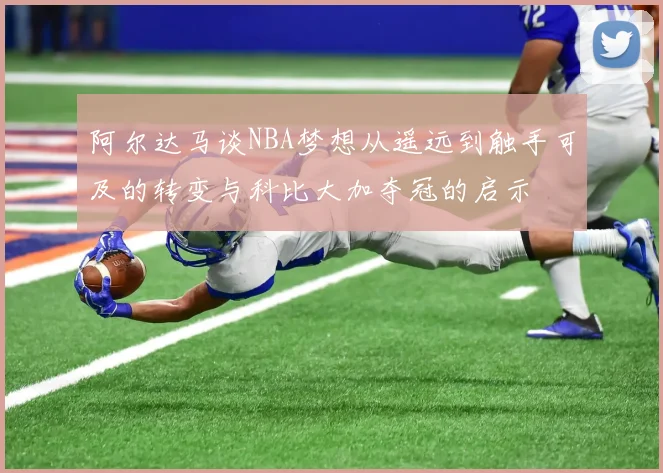 阿尔达马谈NBA梦想从遥远到触手可及的转变与科比大加夺冠的启示
