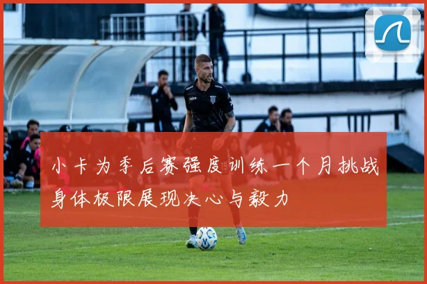 小卡为季后赛强度训练一个月挑战身体极限展现决心与毅力