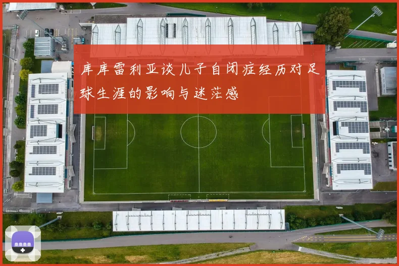 库库雷利亚谈儿子自闭症经历对足球生涯的影响与迷茫感