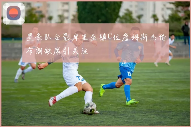 星条队合影库里坐镇C位詹姆斯杰伦布朗缺席引关注