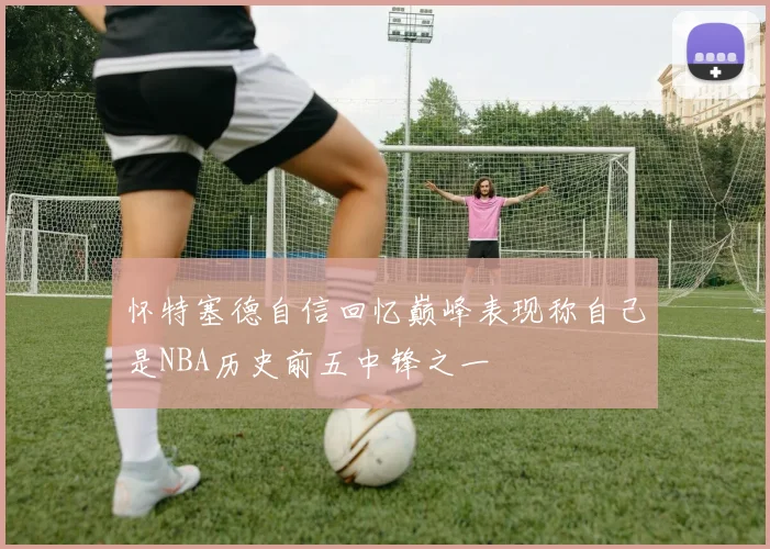 怀特塞德自信回忆巅峰表现称自己是NBA历史前五中锋之一