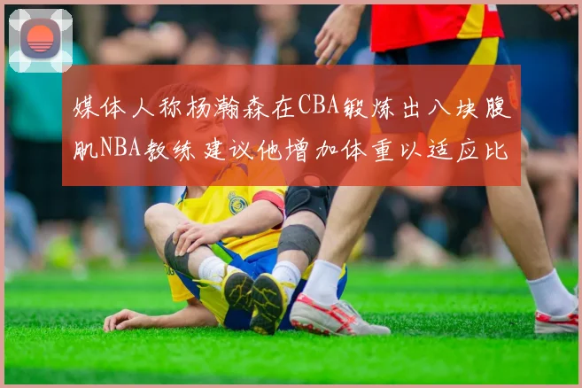 媒体人称杨瀚森在CBA锻炼出八块腹肌NBA教练建议他增加体重以适应比赛