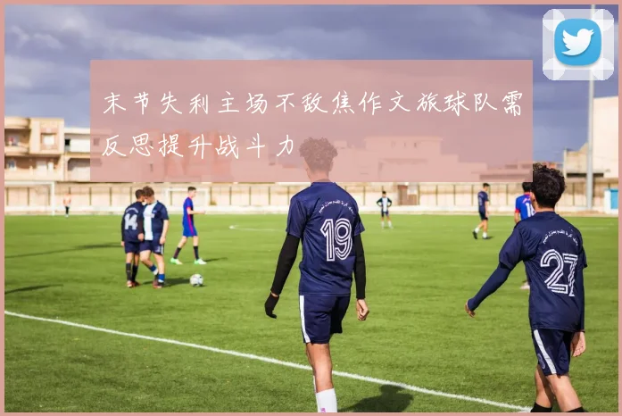 末节失利主场不敌焦作文旅球队需反思提升战斗力
