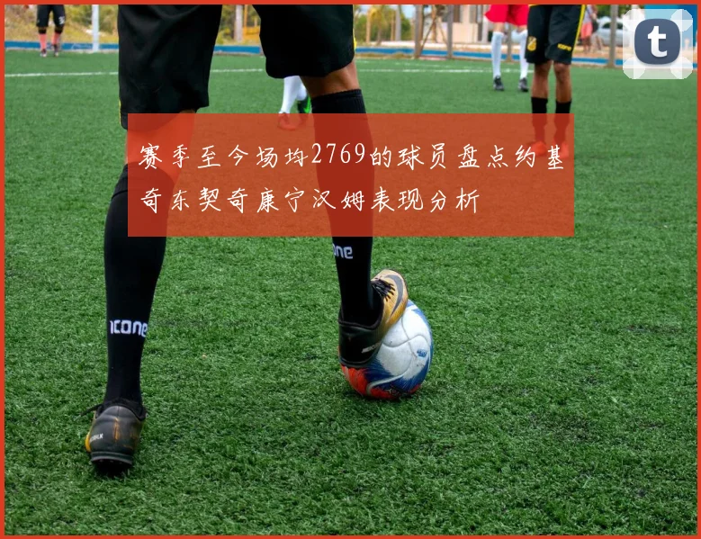 赛季至今场均2769的球员盘点约基奇东契奇康宁汉姆表现分析