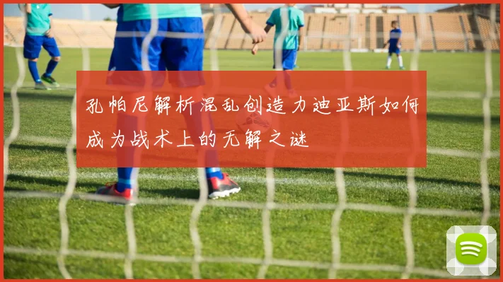 孔帕尼解析混乱创造力迪亚斯如何成为战术上的无解之谜