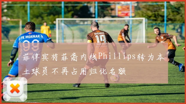 菲律宾将菲裔内线Phillips转为本土球员不再占用归化名额