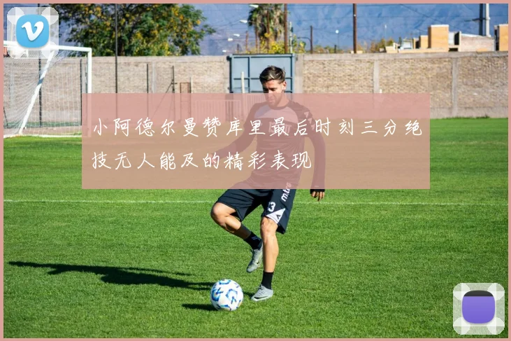 小阿德尔曼赞库里最后时刻三分绝技无人能及的精彩表现