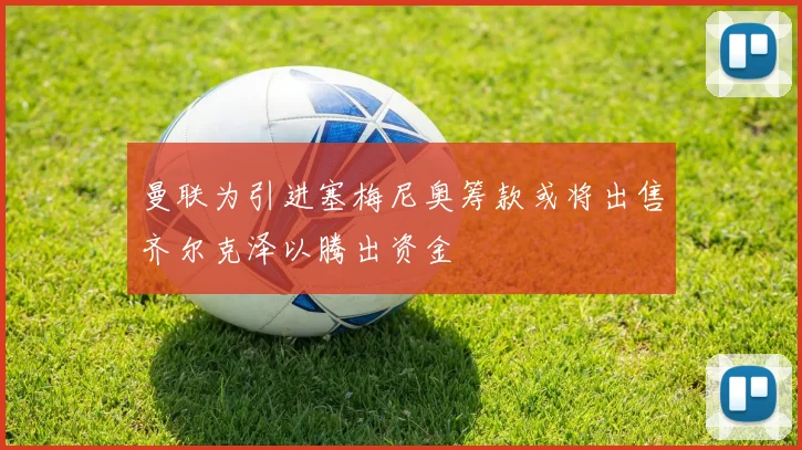 曼联为引进塞梅尼奥筹款或将出售齐尔克泽以腾出资金
