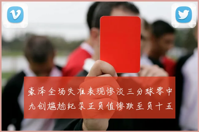 豪泽全场失准表现惨淡三分球零中九创尴尬纪录正负值惨跌至负十五