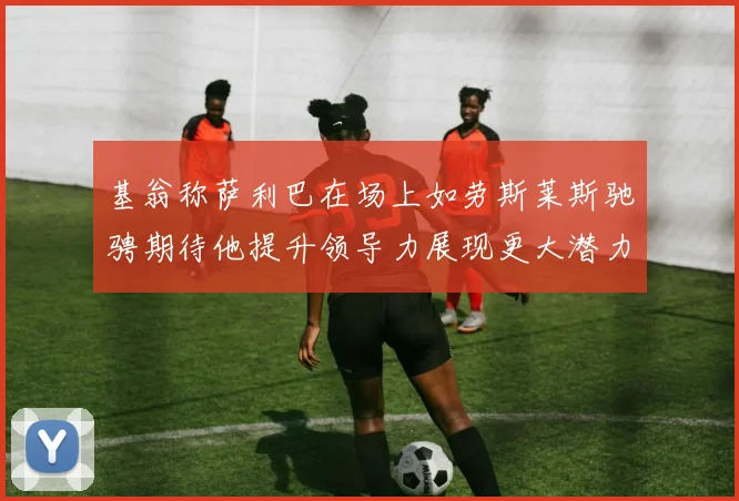 基翁称萨利巴在场上如劳斯莱斯驰骋期待他提升领导力展现更大潜力