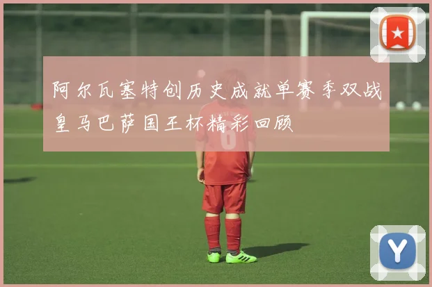 阿尔瓦塞特创历史成就单赛季双战皇马巴萨国王杯精彩回顾