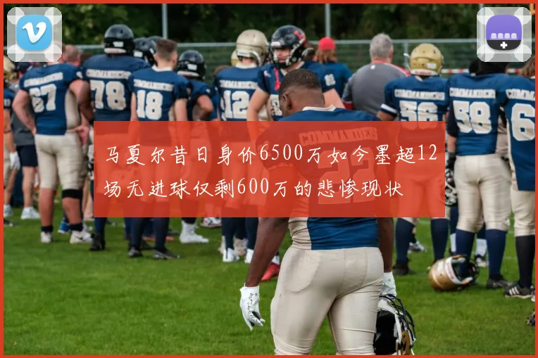 马夏尔昔日身价6500万如今墨超12场无进球仅剩600万的悲惨现状