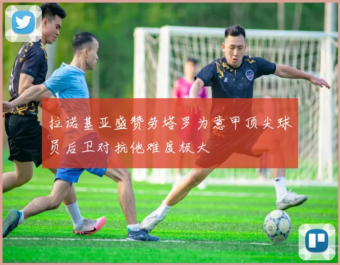 拉诺基亚盛赞劳塔罗为意甲顶尖球员后卫对抗他难度极大