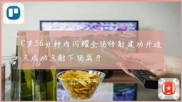 C罗56分钟内闪耀全场传射建功并造点成功点射下场离开