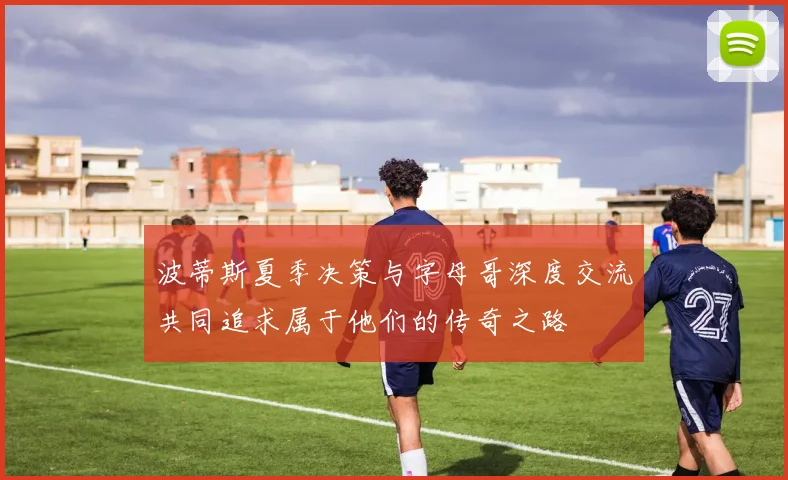 波蒂斯夏季决策与字母哥深度交流共同追求属于他们的传奇之路