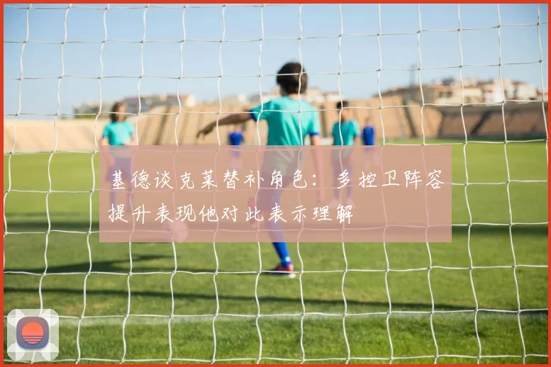 基德谈克莱替补角色：多控卫阵容提升表现他对此表示理解