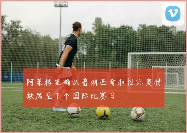 阿莱格里确认普利西奇和拉比奥特缺席至下个国际比赛日