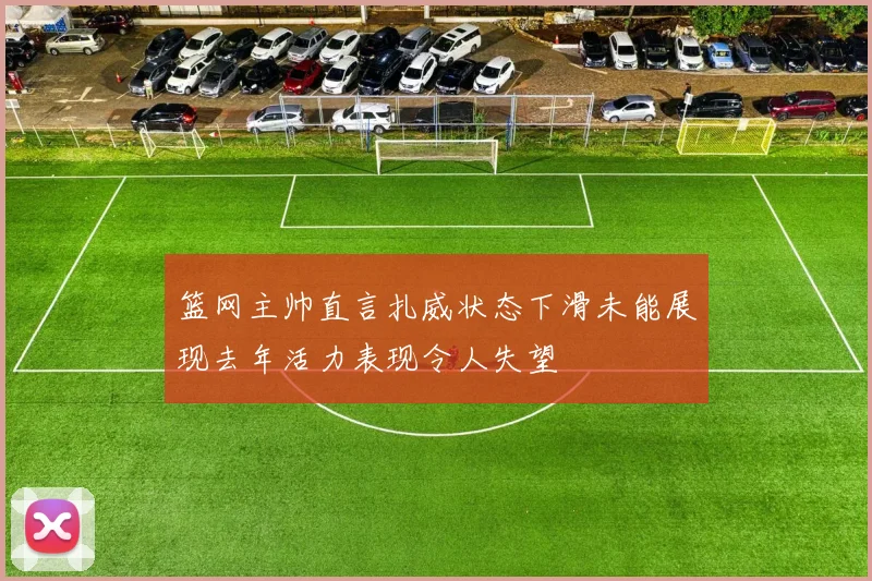 篮网主帅直言扎威状态下滑未能展现去年活力表现令人失望