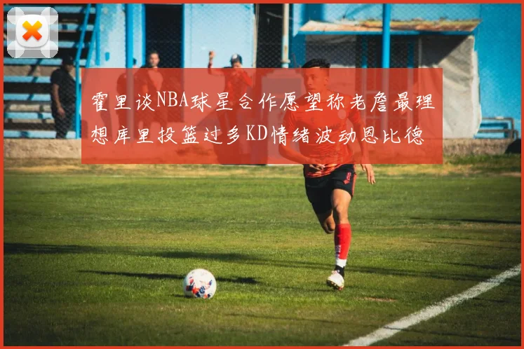 霍里谈NBA球星合作愿望称老詹最理想库里投篮过多KD情绪波动恩比德伤病困扰